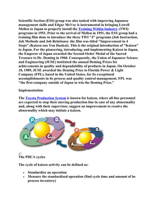 Scientific Section (ESS) group was also tasked with improving Japanese
management skills and Edgar McVoy is instrumental in bringing Lowell
Mellen to Japan to properly install the Training Within Industry (TWI)
programs in 1951. Prior to the arrival of Mellen in 1951, the ESS group had a
training film done to introduce the three TWI "J" programs (Job Instruction,
Job Methods and Job Relations)- the film was titled "Improvement in 4
Steps" (Kaizen eno Yon Dankai). This is the original introduction of "Kaizen"
to Japan. For the pioneering, introducing, and implementing Kaizen in Japan,
the Emperor of Japan awarded the Second Order Medal of the Sacred
Treasure to Dr. Deming in 1960. Consequently, the Union of Japanese Science
and Engineering (JUSE) instituted the annual Deming Prizes for
achievements in quality and dependability of products in Japan. On October
18, 1989, JUSE awarded the Deming Prize to Florida Power & Light
Company (FPL), based in the United States, for its exceptional
accomplishments in its process and quality control management. FPL was
"the first company outside of Japan to win the Deming Prize."

Implementation

The Toyota Production System is known for kaizen, where all line personnel
are expected to stop their moving production line in case of any abnormality
and, along with their supervisor, suggest an improvement to resolve the
abnormality which may initiate a kaizen.




The PDCA cycles

The cycle of kaizen activity can be defined as:

   •   Standardize an operation
   •   Measure the standardized operation (find cycle time and amount of in-
       process inventory)
 