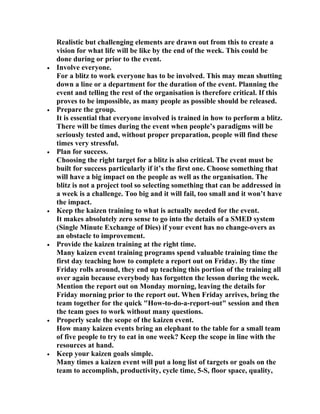 Realistic but challenging elements are drawn out from this to create a
    vision for what life will be like by the end of the week. This could be
    done during or prior to the event.
•   Involve everyone.
    For a blitz to work everyone has to be involved. This may mean shutting
    down a line or a department for the duration of the event. Planning the
    event and telling the rest of the organisation is therefore critical. If this
    proves to be impossible, as many people as possible should be released.
•   Prepare the group.
    It is essential that everyone involved is trained in how to perform a blitz.
    There will be times during the event when people’s paradigms will be
    seriously tested and, without proper preparation, people will find these
    times very stressful.
•   Plan for success.
    Choosing the right target for a blitz is also critical. The event must be
    built for success particularly if it’s the first one. Choose something that
    will have a big impact on the people as well as the organisation. The
    blitz is not a project tool so selecting something that can be addressed in
    a week is a challenge. Too big and it will fail, too small and it won’t have
    the impact.
•   Keep the kaizen training to what is actually needed for the event.
    It makes absolutely zero sense to go into the details of a SMED system
    (Single Minute Exchange of Dies) if your event has no change-overs as
    an obstacle to improvement.
•   Provide the kaizen training at the right time.
    Many kaizen event training programs spend valuable training time the
    first day teaching how to complete a report out on Friday. By the time
    Friday rolls around, they end up teaching this portion of the training all
    over again because everybody has forgotten the lesson during the week.
    Mention the report out on Monday morning, leaving the details for
    Friday morning prior to the report out. When Friday arrives, bring the
    team together for the quick "How-to-do-a-report-out" session and then
    the team goes to work without many questions.
•   Properly scale the scope of the kaizen event.
    How many kaizen events bring an elephant to the table for a small team
    of five people to try to eat in one week? Keep the scope in line with the
    resources at hand.
•   Keep your kaizen goals simple.
    Many times a kaizen event will put a long list of targets or goals on the
    team to accomplish, productivity, cycle time, 5-S, floor space, quality,
 