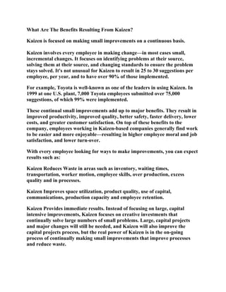 What Are The Benefits Resulting From Kaizen?

Kaizen is focused on making small improvements on a continuous basis.

Kaizen involves every employee in making change—in most cases small,
incremental changes. It focuses on identifying problems at their source,
solving them at their source, and changing standards to ensure the problem
stays solved. It's not unusual for Kaizen to result in 25 to 30 suggestions per
employee, per year, and to have over 90% of those implemented.

For example, Toyota is well-known as one of the leaders in using Kaizen. In
1999 at one U.S. plant, 7,000 Toyota employees submitted over 75,000
suggestions, of which 99% were implemented.

These continual small improvements add up to major benefits. They result in
improved productivity, improved quality, better safety, faster delivery, lower
costs, and greater customer satisfaction. On top of these benefits to the
company, employees working in Kaizen-based companies generally find work
to be easier and more enjoyable—resulting in higher employee moral and job
satisfaction, and lower turn-over.

With every employee looking for ways to make improvements, you can expect
results such as:

Kaizen Reduces Waste in areas such as inventory, waiting times,
transportation, worker motion, employee skills, over production, excess
quality and in processes.

Kaizen Improves space utilization, product quality, use of capital,
communications, production capacity and employee retention.

Kaizen Provides immediate results. Instead of focusing on large, capital
intensive improvements, Kaizen focuses on creative investments that
continually solve large numbers of small problems. Large, capital projects
and major changes will still be needed, and Kaizen will also improve the
capital projects process, but the real power of Kaizen is in the on-going
process of continually making small improvements that improve processes
and reduce waste.
 