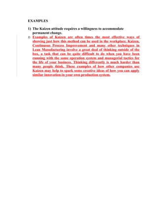 EXAMPLES

1) The Kaizen attitude requires a willingness to accommodate
   permanent change.
2) Examples of Kaizen are often times the most effective ways of
   showing just how this method can be used in the workplace. Kaizen,
   Continuous Process Improvement and many other techniques in
   Lean Manufacturing involve a great deal of thinking outside of the
   box, a task that can be quite difficult to do when you have been
   running with the same operation system and managerial tactics for
   the life of your business. Thinking differently is much harder than
   many people think. These examples of how other companies use
   Kaizen may help to spark some creative ideas of how you can apply
   similar innovation in your own production system.
 