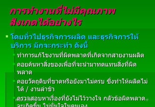 การทำงานที่ไม่มีคุณภาพ  สังเกตได้อย่างไร โดยทั่วไปธุรกิจการผลิต และธุรกิจการให้บริการ มักจะกระทำ ดังนี้ ทำการแก้ไขงานที่ผิดพลาดที่เกิดจากสายงานผลิต  คอยค้นหาสิ่งของเพื่อที่จะนำมาทดแทนสิ่งที่ผิดพลาด คอยวัตถุดิบที่ขาดหรือยังมาไม่ครบ ซึ่งทำให้ผลิตไม่ได้  /  งานล่าช้า ตรวจสอบหาเรื่องที่ยังไม่ไว้วางใจ กลัวข้อผิดพลาดจะเกิดขึ้น ไม่มั่นใจในตนเอง ขอโทษลูกค้า  ( หาข้อแก้ตัวไปวัน ๆ ) Padon 21/3/51 