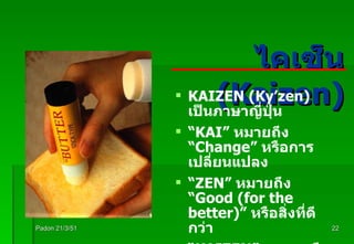 ไคเซ็น  (Kaizen) Padon 21/3/51 KAIZEN (Ky’zen)  เป็นภาษาญี่ปุ่น  “ KAI”  หมายถึง  “ Change”  หรือการเปลี่ยนแปลง “ ZEN”  หมายถึง  “ Good (for the better)”  หรือสิ่งที่ดีกว่า “ KAIZEN”   หมายถึง การปรับปรุงอย่างต่อเนื่อง โดยที่ทุกคนมีส่วนร่วม 