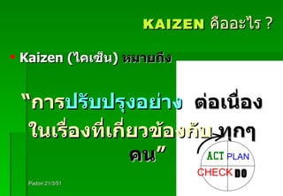 KAIZEN   คืออะไร   ? Kaizen ( ไคเซ็น )   หมายถึง   “ การ ปรับปรุงอย่าง  ต่อเนื่อง ในเรื่องที่เกี่ยวข้องกับ  ทุกๆ   คน ” Padon 21/3/51 ACT PLAN CHECK DO 