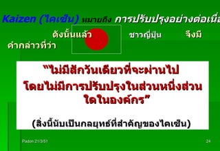 “ ไม่มีสักวันเดียวที่จะผ่านไป   โดยไม่มีการปรับปรุงในส่วนหนึ่งส่วนใดในองค์กร ” ( สิ่งนี้นับเป็นกลยุทธ์ที่สำคัญของไคเซ็น )   ดังนั้นแล้ว  ชาวญี่ปุ่น   จึงมีคำกล่าวที่ว่า Padon 21/3/51 เพราะ   Kaizen ( ไคเซ็น )   หมายถึง   การปรับปรุงอย่างต่อเนื่อง 