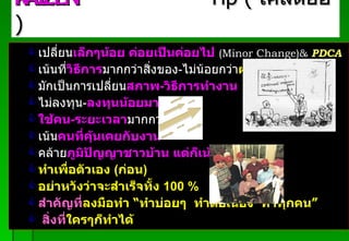 เปลี่ยน เล็กๆน้อย ค่อยเป็นค่อยไป   ( Minor Change)&  PDCA เน้นที่ วิธีการ มากกว่าสิ่งของ - ไม่น้อยกว่า ผลลัพธ์ มักเป็นการเปลี่ยน สภาพ - วิธีการทำงาน ไม่ลงทุน - ลงทุนน้อยมากๆๆ ใช้คน - ระยะเวลา มากกว่า เน้น คนที่คุ้นเคยกับงาน คล้าย ภูมิปัญญาชาวบ้าน   แต่ก็เน้น  4  จริง ทำเพื่อตัวเอง  ( ก่อน ) อย่าหวังว่าจะสำเร็จทั้ง  100  % สำคัญที่ ลงมือทำ   “ ทำบ่อยๆ  ทำต่อเนื่อง  ทำทุกคน ” สิ่งที่ ใครๆก็ทำได้ KAIZEN   Tip  (  เคล็ดย่อ  ) Padon 21/3/51 