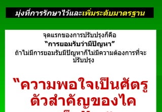 จุดแรกของการปรับปรุงก็คือ   “ การยอมรับว่ามีปัญหา ”   ถ้าไม่มีการยอมรับมีปัญหาก็ไม่มีความต้องการที่จะปรับปรุง “ ความพอใจเป็นศัตรูตัวสำคัญของไคเซ็น !! …” Padon 21/3/51 มุ่งที่การรักษาไว้และ เพิ่มระดับมาตรฐาน 