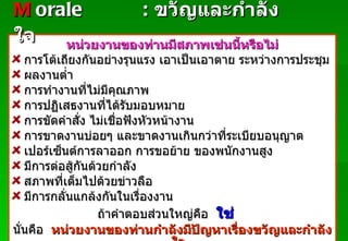 หน่วยงานของท่านมีสภาพเช่นนี้หรือไม่ การโต้เถียงกันอย่างรุนแรง เอาเป็นเอาตาย ระหว่างการประชุม ผลงานต่ำ การทำงานที่ไม่มีคุณภาพ การปฏิเสธงานที่ได้รับมอบหมาย การขัดคำสั่ง ไม่เชื่อฟังหัวหน้างาน การขาดงานบ่อยๆ และขาดงานเกินกว่าที่ระเบียบอนุญาต เปอร์เซ็นต์การลาออก การขอย้าย ของพนักงานสูง มีการต่อสู้กันด้วยกำลัง สภาพที่เต็มไปด้วยข่าวลือ มีการกลั่นแกล้งกันในเรื่องงาน ถ้าคำตอบส่วนใหญ่คือ  ใช่  นั่นคือ  หน่วยงานของท่านกำลังมีปัญหาเรื่องขวัญและกำลังใจ M   orale :   ขวัญและกำลังใจ Padon 21/3/51 