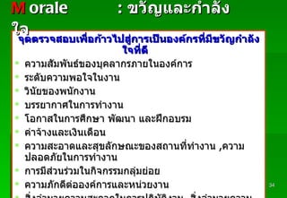 จุดตรวจสอบเพื่อก้าวไปสู่การเป็นองค์กรที่มีขวัญกำลังใจที่ดี ความสัมพันธ์ของบุคลากรภายในองค์การ ระดับความพอใจในงาน วินัยของพนักงาน บรรยากาศในการทำงาน โอกาสในการศึกษา   พัฒนา   และฝึกอบรม ค่าจ้างและเงินเดือน ความสะอาดและสุขลักษณะของสถานที่ทำงาน   , ความปลอดภัยในการทำงาน การมีส่วนร่วมในกิจกรรมกลุ่มย่อย ความภักดีต่อองค์การและหน่วยงาน สิ่งอำนวยความสะดวกในการปฏิบัติงาน ,  สิ่งอำนวยความสะดวกทั่วๆ   ไป M   orale :   ขวัญและกำลังใจ Padon 21/3/51 