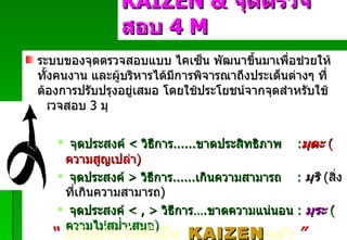 ระบบของจุดตรวจสอบแบบ ไคเซ็น พัฒนาขึ้นมาเพื่อช่วยให้ทั้งคนงาน และผู้บริหารได้มีการพิจารณาถึงประเด็นต่างๆ ที่ต้องการปรับปรุงอยู่เสมอ โดยใช้ประโยชน์จากจุดสำหรับใช้ตรวจสอบ  3  มุ จุดประสงค์   <   วิธีการ ...... ขาดประสิทธิภาพ   : มุดะ   ( ความสูญเปล่า ) จุดประสงค์   >  วิธีการ ...... เกินความสามารถ   :  มุริ   ( สิ่งที่เกินความสามารถ ) จุดประสงค์   < , >   วิธีการ … . ขาดความแน่นอน   :  มุระ   ( ความไม่สม่ำเสมอ ) KAIZEN   &  จุดตรวจสอบ  4  M Padon 21/3/51 “   ปรับปรุงได้ก็เป็น  KAIZEN แล้ว   ” 