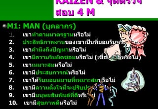 M 1 :   MAN  ( บุคลากร ) 1.          เขา ทำตามมาตรฐาน หรือไม่ 2.         ประสิทธิภาพงาน ของเขาเป็นที่ยอมรับหรือไม่ 3.         เขา คำนึงถึงปัญหา หรือไม่ 4.         เขา มีความรับผิดชอบ หรือไม่   ( เชื่อถือได้หรือไม่ ) 5.         เขา เหมาะสม หรือไม่ 6.         เขามี ประสบการณ์ หรือไม่ 7.         เขาได้ รับมอบหมายที่เหมาะสม หรือไม่ 8.         เขามี ความตั้งใจที่จะปรับปรุง หรือไม่ 9.         เขามี มนุษยสัมพันธ์ที่ดี หรือไม่ 10.     เขามี สุขภาพดี หรือไม่ KAIZEN   &  จุดตรวจสอบ  4  M Padon 21/3/51 