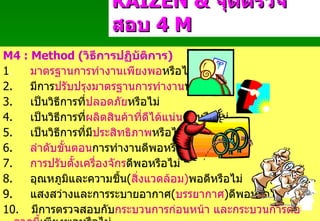 M4 : Method ( วิธีการปฏิบัติการ ) 1 .         มาตรฐานการทำงานเพียงพอ หรือไม่ 2.         มีการ ปรับปรุงมาตรฐานการทำงาน หรือไม่ 3.         เป็นวิธีการที่ ปลอดภัย หรือไม่ 4.         เป็นวิธีการที่ ผลิตสินค้าที่ดีได้แน่นอน หรือไม่ 5.         เป็นวิธีการที่มี ประสิทธิภาพ หรือไม่ 6.          ลำดับขั้นตอน การทำงานดีพอหรือไม่ 7.          การปรับตั้งเครื่องจักร ดีพอหรือไม่ 8.         อุณหภูมิและความชื้น ( สิ่งแวดล้อม ) พอดีหรือไม่ 9.         แสงสว่างและการระบายอากาศ ( บรรยากาศ ) ดีพอหรือไม่ 10.     มีการตรวจสอบกับ กระบวนการก่อนหน้า   และกระบวนการต่อจากนี้ เพียงพอหรือไม่ KAIZEN   &  จุดตรวจสอบ  4  M Padon 21/3/51 