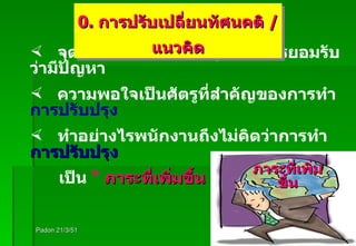 Padon 21/3/51 จุดแรกของการปรับปรุง คือ การยอมรับว่ามีปัญหา ความพอใจเป็นศัตรูที่สำคัญของการทำ  การปรับปรุง ทำอย่างไรพนักงานถึงไม่คิดว่าการทำ  การปรับปรุง เป็น  “  ภาระที่เพิ่มขึ้น ” ภาระที่เพิ่มขึ้น 0.  การปรับเปลี่ยนทัศนคติ  /  แนวคิด 