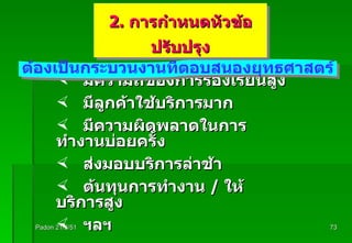 Padon 21/3/51 มีความถี่ของการร้องเรียนสูง มีลูกค้าใช้บริการมาก มีความผิดพลาดในการทำงานบ่อยครั้ง ส่งมอบบริการล่าช้า ต้นทุนการทำงาน  /  ให้บริการสูง ฯลฯ ต้องเป็นกระบวนงานที่ตอบสนองยุทธศาสตร์ 2.  การกำหนดหัวข้อปรับปรุง 
