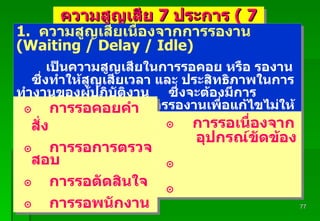 Padon 21/3/51 ความสูญเสีย  7  ประการ  ( 7 Wastes ) 1.  ความสูญเสียเนื่องจากการรองาน  (Waiting / Delay / Idle) เป็นความสูญเสียในการรอคอย หรือ รองาน  ซึ่งทำให้สูญเสียเวลา และ ประสิทธิภาพในการทำงานของผู้ปฏิบัติงาน  ซึ่งจะต้องมีการวิเคราะห์ถึงสาเหตุของการรองานเพื่อแก้ไขไม่ให้เกิดการรองานอีกต่อไป การรอคอยคำสั่ง การรอการตรวจสอบ การรอตัดสินใจ การรอพนักงาน การรอเนื่องจาก อุปกรณ์ขัดข้อง 