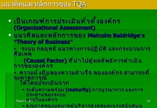 แนวคิดและหลักการของ  TQA เป็นเกณฑ์การประเมินทั่วทั้งองค์กร  (Organizational Assessment) แนวคิดและหลักการของ  Malcolm Baldridge ’ s  “ Theory of Business ” -   ระบบ กลยุทธ์ แนวทางการปฏิบัติ และกระบวนการ คือเหตุ   (Causal Factor)  ที่นำไปสู่ผลลัพธ์การดำเนินการขององค์กร - ความยั่งยืนของความสำเร็จ ขององค์กร สามารถที่จะคาดการณ์ ได้โดยประเมินจาก ระดับความพร้อม  (maturity)  การบูรณาการ และการประสานของระบบ ภายในองค์กร คุณภาพของบทบาทผู้บริหารสูงสุดและแรงสนับสนุนอย่างต่อเนื่องในการนำองค์กรไปสู่ความเป็นเลิศ อยู่ที่อุดมการณ์ของผู้บริหาร  ( ในเรื่องของค่านิยม ความจริงใจ และความมุมานะ ) Padon 21/3/51 