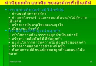 Padon 21/3/51 การนำองค์กรอย่างมีวิสัยทัศน์ -  กำหนดทิศทางองค์กร -  กำหนดโครงสร้างและระบบเพื่อจะมุ่งไปสู่ความเป็นเลิศ -   สร้างแรงบันดาลใจและแรงจูงใจ -   เป็นแบบอย่างที่ดี ความเป็นเลิศที่มุ่งเน้นลูกค้า - เข้าใจความต้องการของลูกค้าเป็นอย่างดี - สร้างความสัมพันธ์ที่ดีต่อลูกค้า - มุ่งมั่นในการกำจัดความไม่พึงพอใจของลูกค้า - สร้างความแตกต่างอย่างเหนือชั้น - ทันต่อการเปลี่ยนแปลงของลูกค้าและแนวโน้มตลาด ค่านิยมหลัก แนวคิด ขององค์กรที่เป็นเลิศ 