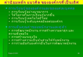 Padon 21/3/51 การเรียนรู้ขององค์กรและของแต่ละบุคคล - การเรียนรู้อย่างบูรณาการ - ให้โอกาสในการเรียนรู้มากขึ้น - การเรียนรู้เทคโนโลยีใหม่ - การเรียนรู้ระดับบุคคลมีผลต่อองค์กร การเห็นคุณค่าของพนักงานและคู่ค้า - การพัฒนาพนักงาน การสร้างความผาสุก และความพึงพอใจ - การสร้างแรงจูงใจ - การสร้างความเป็นหุ้นส่วนให้กับพนักงาน - การร่วมมือกับองค์กรอื่นในการพัฒนาพนักงาน ค่านิยมหลัก แนวคิด ขององค์กรที่เป็นเลิศ 