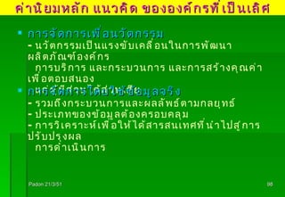 Padon 21/3/51 การจัดการเพื่อนวัตกรรม - นวัตกรรมเป็นแรงขับเคลื่อนในการพัฒนาผลิตภัณฑ์องค์กร  การบริการ และกระบวนการ และการสร้างคุณค่าเพื่อตอบสนอง แก่ผู้มีส่วนได้ส่วนเสีย การจัดการโดยใช้ข้อมูลจริง - รวมถึงกระบวนการและผลลัพธ์ตามกลยุทธ์ - ประเภทของข้อมูลต้องครอบคลุม - การวิเคราะห์เพื่อให้ได้สารสนเทศที่นำไปสู่การปรับปรุงผล การดำเนินการ ค่านิยมหลัก แนวคิด ขององค์กรที่เป็นเลิศ 