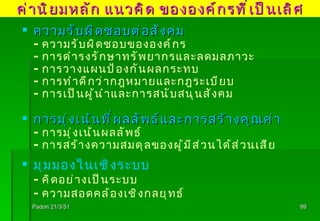 Padon 21/3/51 ความรับผิดชอบต่อสังคม - ความรับผิดชอบขององค์กร - การดำรงรักษาทรัพยากรและลดมลภาวะ - การวางแผนป้องกันผลกระทบ  - การทำดีกว่ากฎหมายและกฎระเบียบ - การเป็นผู้นำและการสนับสนุนสังคม การมุ่งเน้นที่ผลลัพธ์และการสร้างคุณค่า - การมุ่งเน้นผลลัพธ์ - การสร้างความสมดุลของผู้มีส่วนได้ส่วนเสีย มุมมองในเชิงระบบ - คิดอย่างเป็นระบบ - ความสอดคล้องเชิงกลยุทธ์ ค่านิยมหลัก แนวคิด ขององค์กรที่เป็นเลิศ 