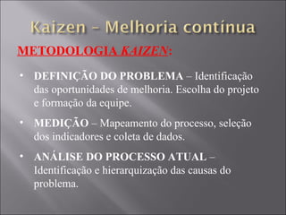 METODOLOGIA  KAIZEN : DEFINIÇÃO DO PROBLEMA  – Identificação das oportunidades de melhoria. Escolha do projeto e formação da equipe. MEDIÇÃO  – Mapeamento do processo, seleção dos indicadores e coleta de dados. ANÁLISE DO PROCESSO ATUAL  – Identificação e hierarquização das causas do problema. 