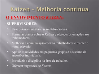 O ENVOVIMENTO  KAIZEN : SUPERVISORES: Usar o  Kaizen  nas tarefas multifuncionais. Formular planos sobre o  Kaizen  e oferecer orientações aos trabalhadores. Melhorar a comunicação com os trabalhadores e manter o moral elevado. Apoiar as atividades em pequenos grupos e o sistema de sugestões individuais. Introduzir a disciplina na área de trabalho. Oferecer sugestões de  Kaizen . 
