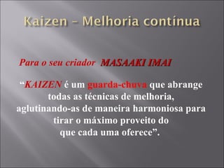 Para o seu criador  MASAAKI IMAI “ KAIZEN  é um  guarda-chuva  que abrange todas as técnicas de melhoria, aglutinando-as de maneira harmoniosa para tirar o máximo proveito do que cada uma oferece”.  