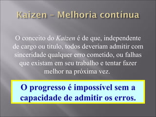 O conceito do  Kaizen  é de que, independente de cargo ou titulo, todos deveriam admitir com sinceridade qualquer erro cometido, ou falhas que existam em seu trabalho e tentar fazer melhor na próxima vez.  O progresso é impossível sem a capacidade de admitir os erros. 