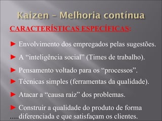 CARACTERÍSTICAS ESPECÍFICAS : ►  Envolvimento dos empregados pelas sugestões. ►  A “inteligência social” (Times de trabalho). ►  Pensamento voltado para os “processos”. ►  Técnicas simples (ferramentas da qualidade). ►  Atacar a “causa raiz” dos problemas. ►  Construir a qualidade do produto de forma  ..... diferenciada e que satisfaçam os clientes. 