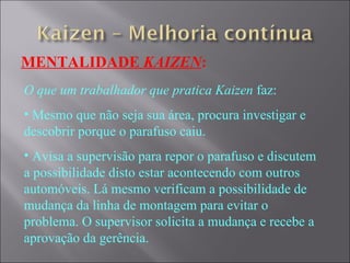 MENTALIDADE  KAIZEN : O que um trabalhador que pratica Kaizen  faz: Mesmo que não seja sua área, procura investigar e descobrir porque o parafuso caiu. Avisa a supervisão para repor o parafuso e discutem a possibilidade disto estar acontecendo com outros automóveis. Lá mesmo verificam a possibilidade de mudança da linha de montagem para evitar o problema. O supervisor solicita a mudança e recebe a aprovação da gerência. 
