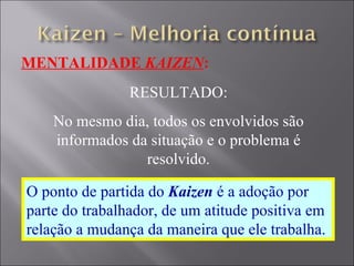 MENTALIDADE  KAIZEN : RESULTADO: No mesmo dia, todos os envolvidos são informados da situação e o problema é resolvido. O ponto de partida do  Kaizen  é a adoção por parte do trabalhador, de um atitude positiva em relação a mudança da maneira que ele trabalha. 