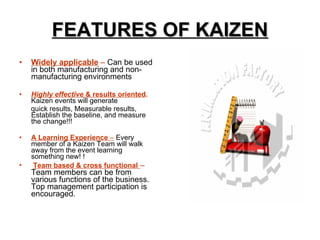 FEATURES OF KAIZEN Widely applicable  –  Can be used in both manufacturing and non-manufacturing environments Highly effective  & results oriented .  Kaizen events will generate  quick results, Measurable results, Establish the baseline, and measure the change!!! A Learning Experience  –   Every member of a Kaizen Team will walk away from the event learning something new! !  Team based & cross functional   –  Team members can be from various functions of the business. Top management participation is encouraged. 
