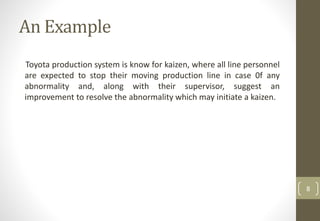 An Example
Toyota production system is know for kaizen, where all line personnel
are expected to stop their moving production line in case 0f any
abnormality and, along with their supervisor, suggest an
improvement to resolve the abnormality which may initiate a kaizen.
8
 