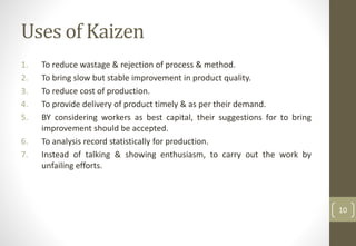 Uses of Kaizen
1. To reduce wastage & rejection of process & method.
2. To bring slow but stable improvement in product quality.
3. To reduce cost of production.
4. To provide delivery of product timely & as per their demand.
5. BY considering workers as best capital, their suggestions for to bring
improvement should be accepted.
6. To analysis record statistically for production.
7. Instead of talking & showing enthusiasm, to carry out the work by
unfailing efforts.
10
 
