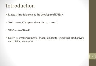 Introduction
• Masaaki Imai is known as the developer of KAIZEN.
• ‘KAI’ means ‘Change or the action to correct’.
• ‘ZEN’ means ‘Good’.
• Kaizen is small incremental changes made for improving productivity
and minimizing wastes.
1
 