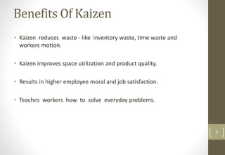Benefits Of Kaizen
• Kaizen reduces waste - like inventory waste, time waste and
workers motion.
• Kaizen improves space utilization and product quality.
• Results in higher employee moral and job satisfaction.
• Teaches workers how to solve everyday problems.
7
 