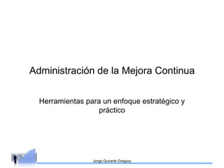 Administración de la Mejora Continua

  Herramientas para un enfoque estratégico y
                   práctico




                 Jorge Quirarte Gregory
 