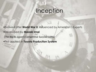 Inception

Evolved after World War II, influenced by American’s Experts
Developed by Maaski Imai
(The Key to Japan’s Competitive Success (1986)
First applied In Toyota Production System
 
