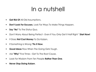 In a nutshell
   Get Rid Of All Old Assumptions.

   Don't Look For Excuses, Look For Ways To Make Things Happen.

   Say "No" To The Status Quo.

   Don't Worry About Being Perfect - Even If You Only Get It Half Right " Start Now!

   It Does Not Cost Money To Do Kaizen.

   If Something Is Wrong "Fix It Now.

   Good Ideas Flow When The Going Gets Tough.

   Ask "Why" Five Times - Get To The Root Cause.

   Look For Wisdom From Ten People Rather Than One.

   Never Stop Doing Kaizen.
 