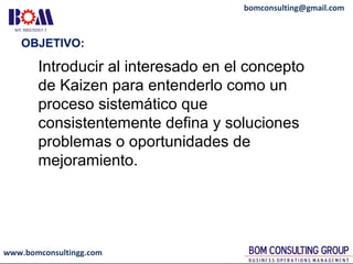 www.bomconsultingg.com
bomconsulting@gmail.com
OBJETIVO:
Introducir al interesado en el concepto
de Kaizen para entenderlo como un
proceso sistemático que
consistentemente defina y soluciones
problemas o oportunidades de
mejoramiento.
 