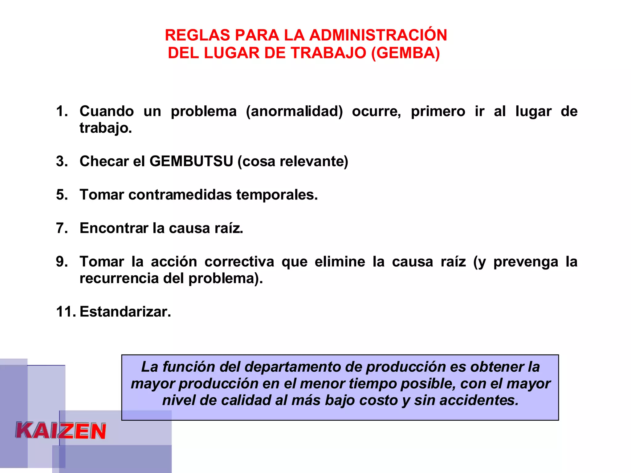 REGLAS PARA LA ADMINISTRACIÓN DEL LUGAR DE TRABAJO (GEMBA)   Cuando un problema (anormalidad) ocurre, primero ir al lugar de trabajo. Checar el GEMBUTSU (cosa relevante) Tomar contramedidas temporales. Encontrar la causa raíz. Tomar la acción correctiva que elimine la causa raíz (y prevenga la recurrencia del problema). Estandarizar. La función del departamento de producción es obtener la mayor producción en el menor tiempo posible, con el mayor nivel de calidad al más bajo costo y sin accidentes. 