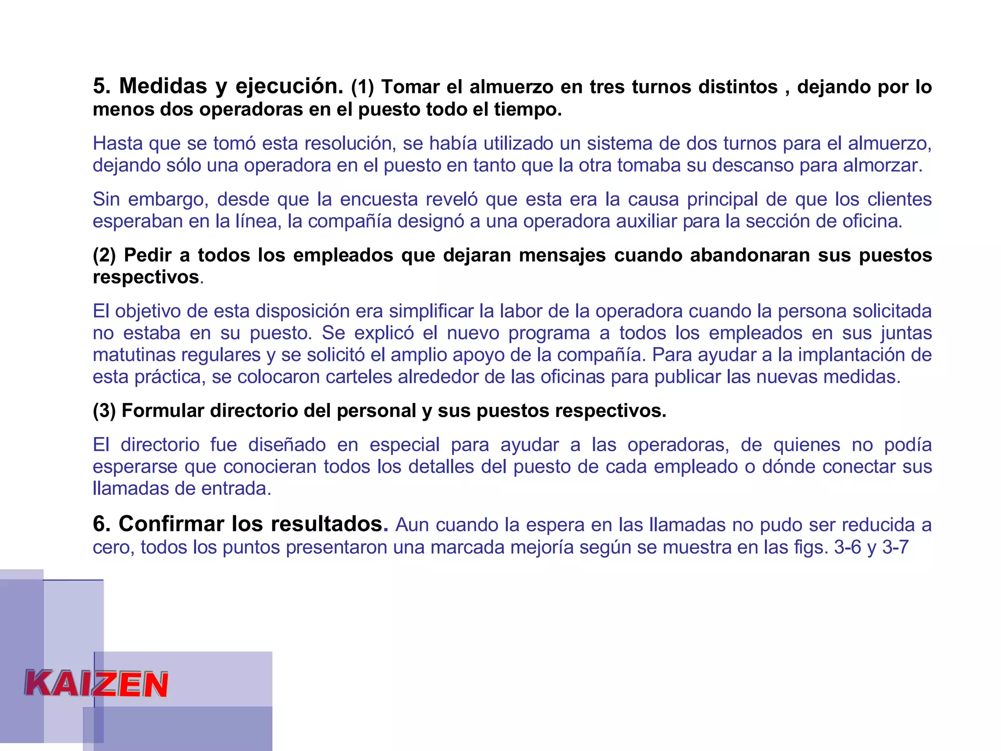 5. Medidas y ejecución.  (1) Tomar el almuerzo en tres turnos distintos , dejando por lo menos dos operadoras en el puesto todo el tiempo.  Hasta que se tomó esta resolución, se había utilizado un sistema de dos turnos para el almuerzo, dejando sólo una operadora en el puesto en tanto que la otra tomaba su descanso para almorzar.  Sin embargo, desde que la encuesta reveló que esta era la causa principal de que los clientes esperaban en la línea, la compañía designó a una operadora auxiliar para la sección de oficina.  (2) Pedir a todos los empleados que dejaran mensajes cuando abandonaran sus puestos respectivos .  El objetivo de esta disposición era simplificar la labor de la operadora cuando la persona solicitada no estaba en su puesto. Se explicó el nuevo programa a todos los empleados en sus juntas matutinas regulares y se solicitó el amplio apoyo de la compañía. Para ayudar a la implantación de esta práctica, se colocaron carteles alrededor de las oficinas para publicar las nuevas medidas.  (3) Formular directorio del personal y sus puestos respectivos.  El directorio fue diseñado en especial para ayudar a las operadoras, de quienes no podía esperarse que conocieran todos los detalles del puesto de cada empleado o dónde conectar sus llamadas de entrada.  6. Confirmar los resultados .  Aun cuando la espera en las llamadas no pudo ser reducida a cero, todos los puntos presentaron una marcada mejoría según se muestra en las figs. 3-6 y 3-7 