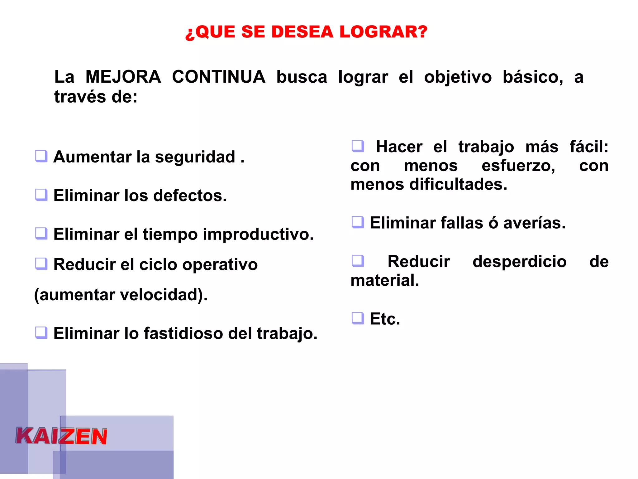 ¿QUE SE DESEA LOGRAR? La MEJORA CONTINUA busca lograr el objetivo básico, a través de: Aumentar la seguridad . Eliminar los defectos. Eliminar el tiempo improductivo. Reducir el ciclo operativo  (aumentar velocidad). Eliminar lo fastidioso del trabajo.  Hacer el trabajo más fácil: con menos esfuerzo, con menos dificultades. Eliminar fallas ó averías. Reducir desperdicio de material.  Etc.  