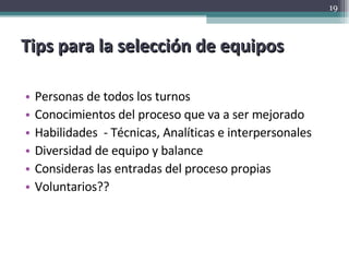 Tips para la selección de equipos Personas de todos los turnos Conocimientos del proceso que va a ser mejorado Habilidades  - Técnicas, Analíticas e interpersonales Diversidad de equipo y balance Consideras las entradas del proceso propias Voluntarios?? 