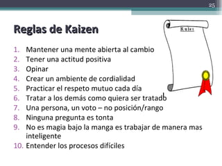 Reglas de Kaizen Mantener una mente abierta al cambio Tener una actitud positiva Opinar  Crear un ambiente de cordialidad Practicar el respeto mutuo cada día Tratar a los demás como quiera ser tratado Una persona, un voto – no posición/rango Ninguna pregunta es tonta No es magia bajo la manga es trabajar de manera mas inteligente Entender los procesos difíciles 