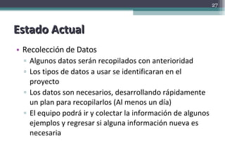 Estado Actual Recolección de Datos Algunos datos serán recopilados con anterioridad Los tipos de datos a usar se identificaran en el proyecto Los datos son necesarios, desarrollando rápidamente un plan para recopilarlos (Al menos un día) El equipo podrá ir y colectar la información de algunos ejemplos y regresar si alguna información nueva es necesaria 
