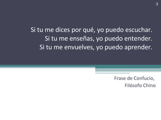 Si tu me dices por qué, yo puedo escuchar. Si tu me enseñas, yo puedo entender. Si tu me envuelves, yo puedo aprender. Frase de Confucio,  Filósofo Chino 