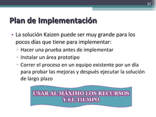 Plan de Implementación La solución Kaizen puede ser muy grande para los pocos días que tiene para implementar: Hacer una prueba antes de implementar Instalar un área prototipo Correr el proceso en un equipo existente por un día para probar las mejoras y después ejecutar la solución de largo plazo 