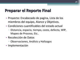Preparar el Reporte Final Proyecto: Encabezado de pagina, Lista de los miembros del equipo, Alance y Objetivos. Condiciones cuantificables del estado actual Distancia, espacio, tiempo, costo, defecto, WIP, Mapeo de Proceso, Etc.. Recolección de Datos Observaciones, Análisis y Hallazgos Implementación 