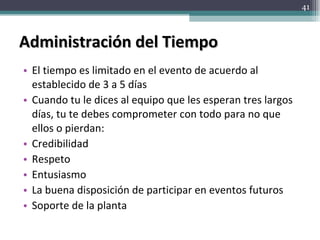 Administración del Tiempo El tiempo es limitado en el evento de acuerdo al establecido de 3 a 5 días Cuando tu le dices al equipo que les esperan tres largos días, tu te debes comprometer con todo para no que ellos o pierdan: Credibilidad Respeto Entusiasmo La buena disposición de participar en eventos futuros Soporte de la planta 