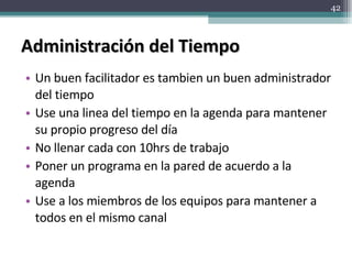 Administración del Tiempo Un buen facilitador es tambien un buen administrador del tiempo Use una linea del tiempo en la agenda para mantener su propio progreso del día No llenar cada con 10hrs de trabajo Poner un programa en la pared de acuerdo a la agenda Use a los miembros de los equipos para mantener a todos en el mismo canal 